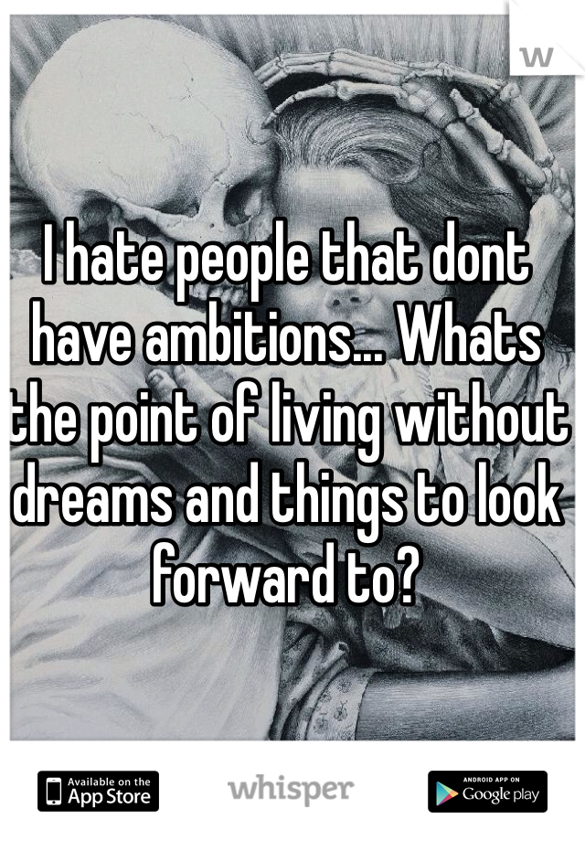 I hate people that dont have ambitions... Whats the point of living without dreams and things to look forward to?