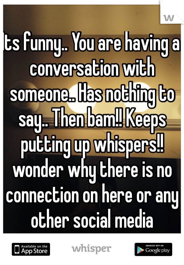 Its funny.. You are having a conversation with someone.. Has nothing to say.. Then bam!! Keeps putting up whispers!! 
wonder why there is no connection on here or any other social media