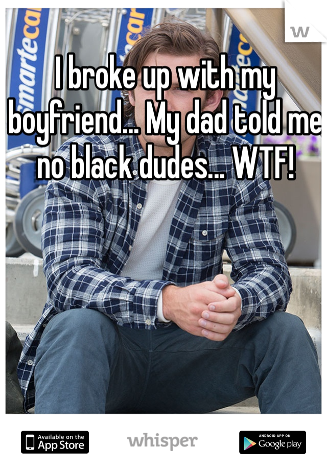 I broke up with my boyfriend... My dad told me no black dudes... WTF!