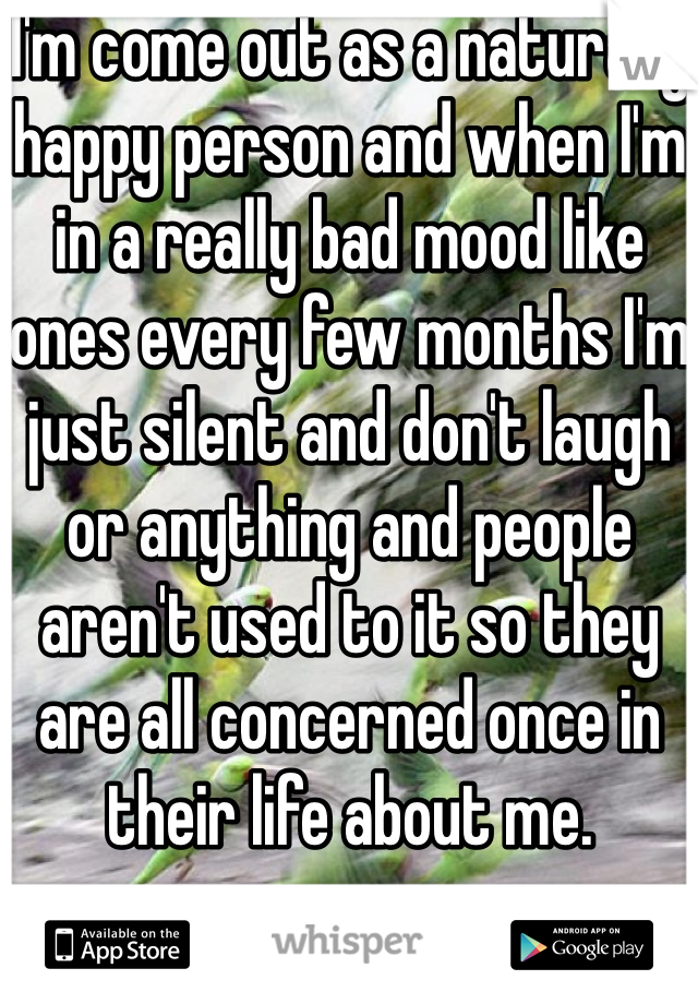 I'm come out as a naturally happy person and when I'm in a really bad mood like ones every few months I'm just silent and don't laugh or anything and people aren't used to it so they are all concerned once in their life about me. 