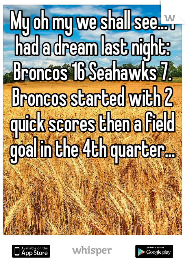 My oh my we shall see... I had a dream last night: Broncos 16 Seahawks 7. Broncos started with 2 quick scores then a field goal in the 4th quarter... 