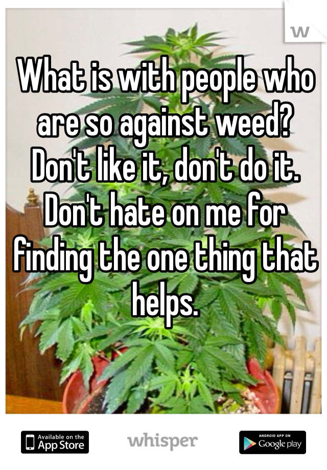 What is with people who are so against weed? Don't like it, don't do it. Don't hate on me for finding the one thing that helps.