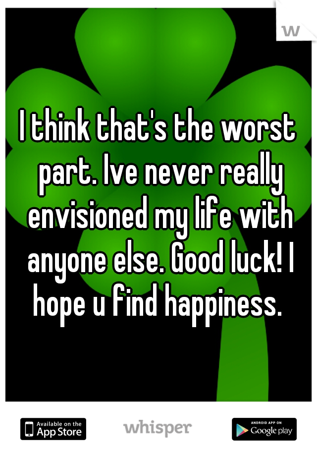 I think that's the worst part. Ive never really envisioned my life with anyone else. Good luck! I hope u find happiness. 