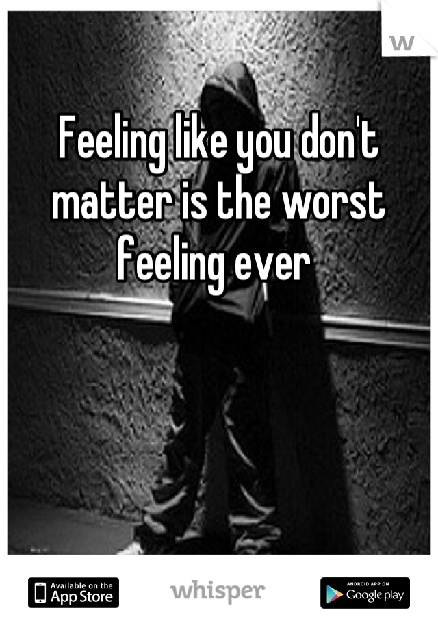 Feeling like you don't matter is the worst feeling ever 