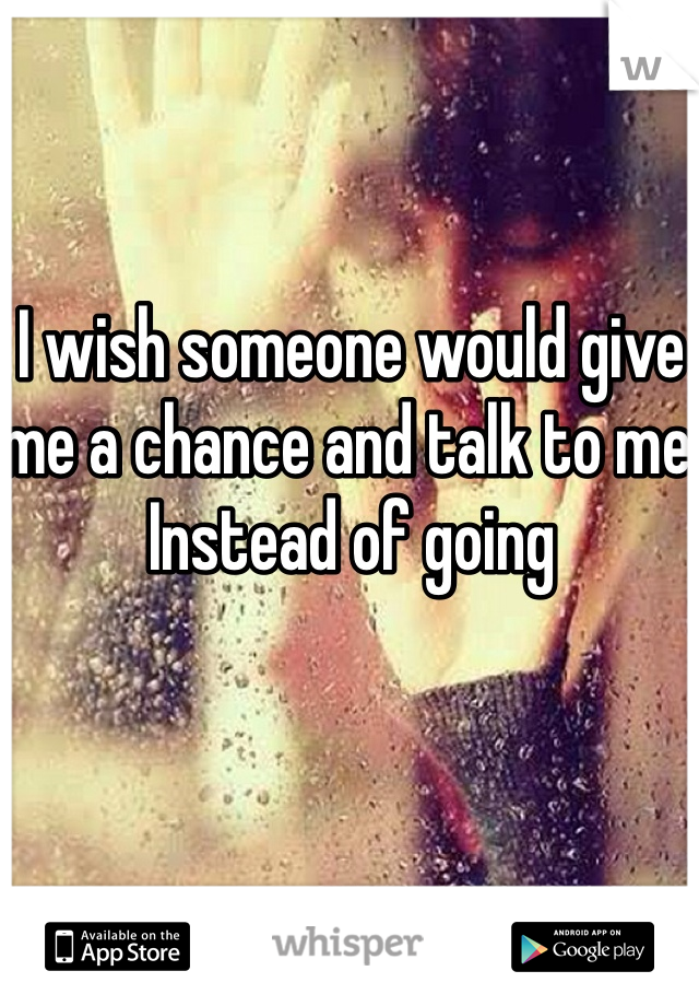 I wish someone would give me a chance and talk to me Instead of going 