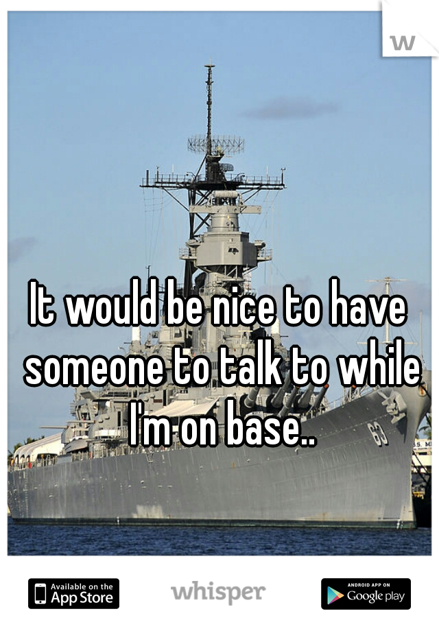 It would be nice to have someone to talk to while I'm on base..