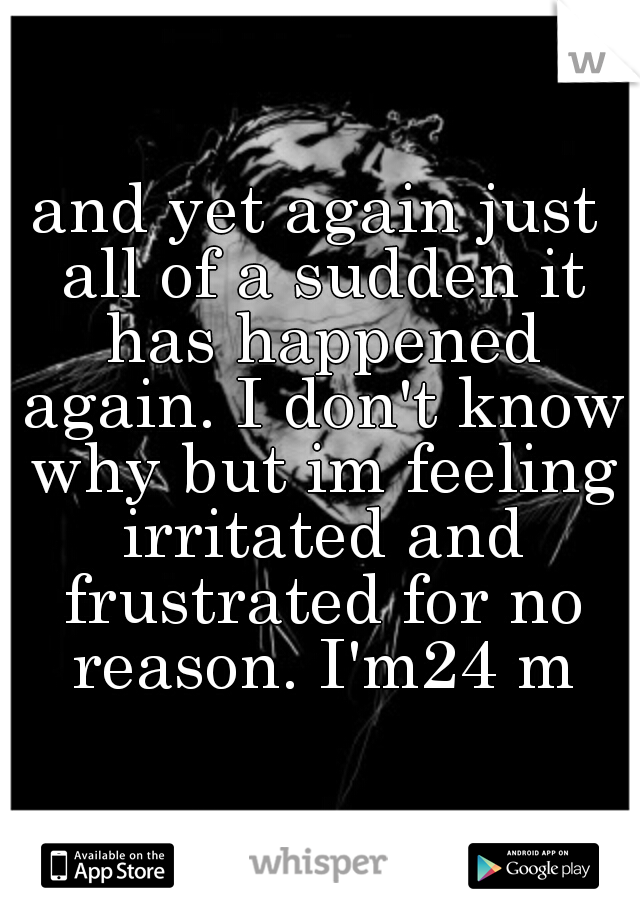 and yet again just all of a sudden it has happened again. I don't know why but im feeling irritated and frustrated for no reason. I'm24 m