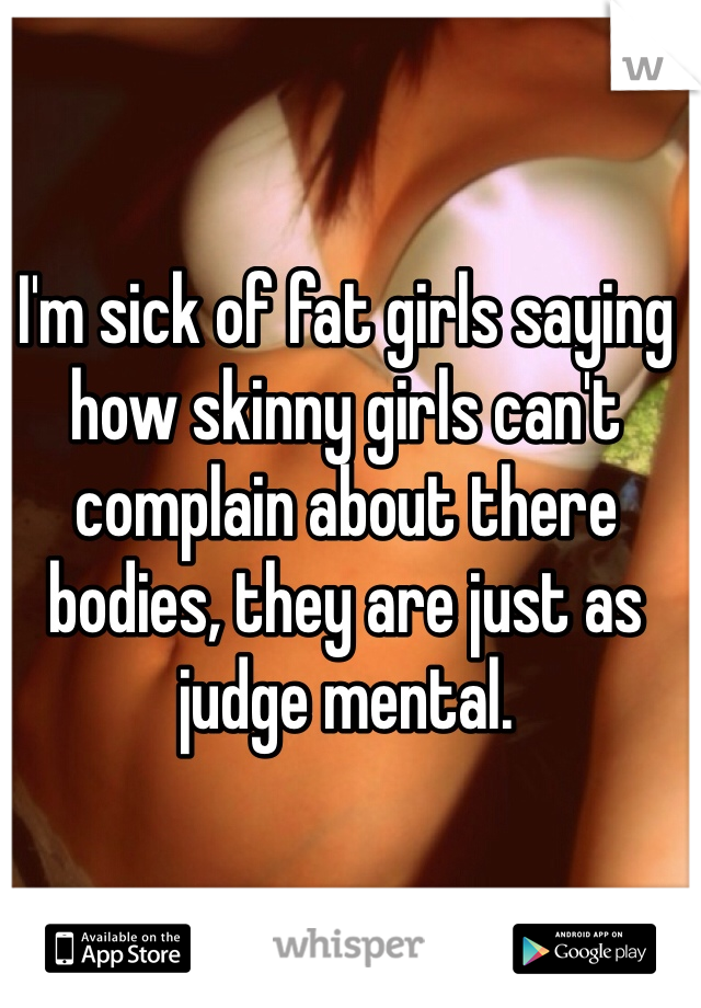 I'm sick of fat girls saying how skinny girls can't complain about there bodies, they are just as judge mental. 