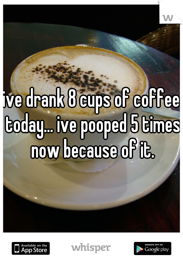 ive drank 8 cups of coffee today... ive pooped 5 times now because of it.