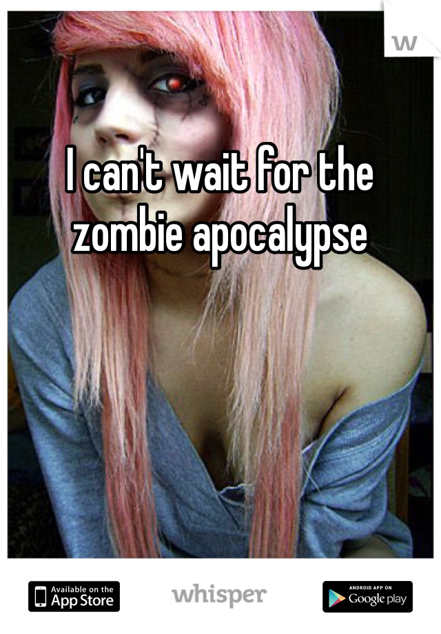 I can't wait for the zombie apocalypse 