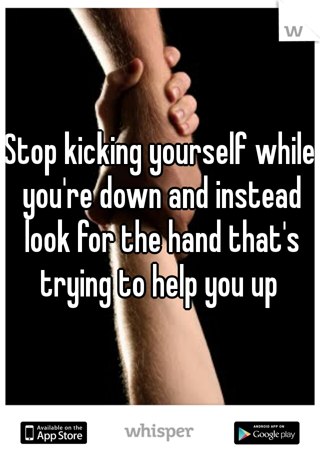 Stop kicking yourself while you're down and instead look for the hand that's trying to help you up 