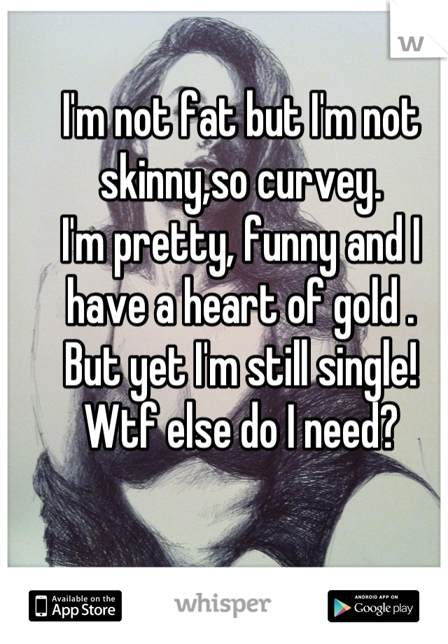 I'm not fat but I'm not skinny,so curvey. 
I'm pretty, funny and I have a heart of gold .
But yet I'm still single! Wtf else do I need?