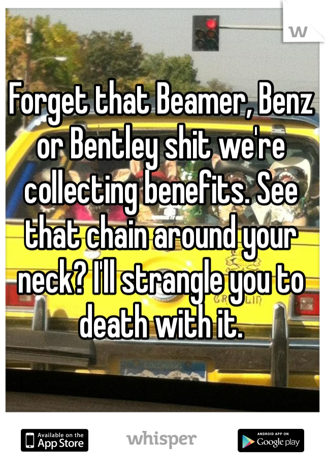 Forget that Beamer, Benz or Bentley shit we're collecting benefits. See that chain around your neck? I'll strangle you to death with it. 