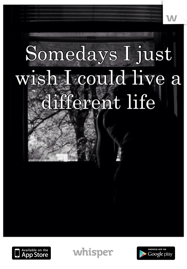 Somedays I just wish I could live a different life 