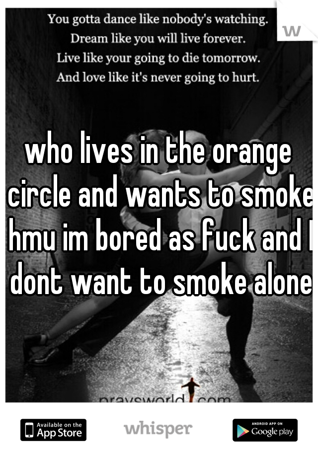 who lives in the orange circle and wants to smoke hmu im bored as fuck and I dont want to smoke alone