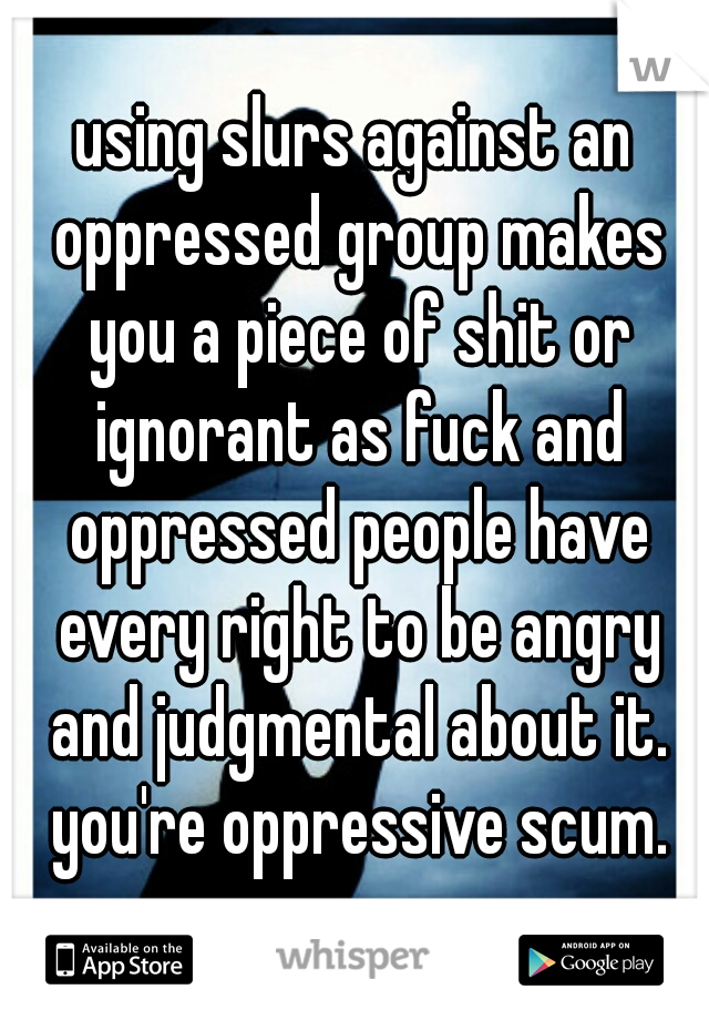 using slurs against an oppressed group makes you a piece of shit or ignorant as fuck and oppressed people have every right to be angry and judgmental about it. you're oppressive scum.