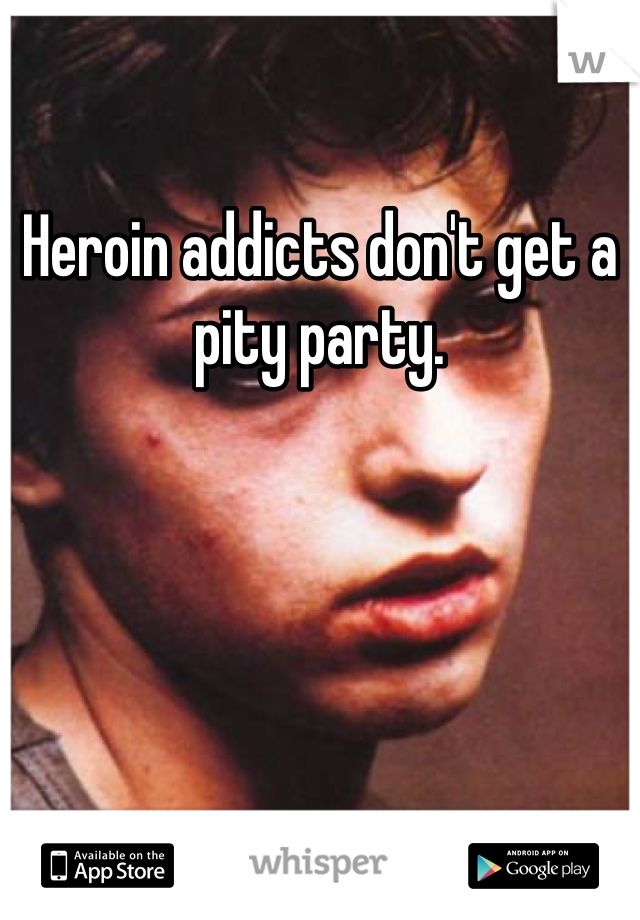 Heroin addicts don't get a pity party.