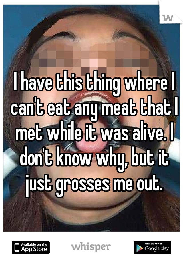 I have this thing where I can't eat any meat that I met while it was alive. I don't know why, but it just grosses me out. 