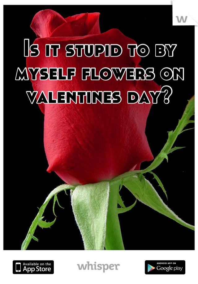 Is it stupid to by myself flowers on valentines day?