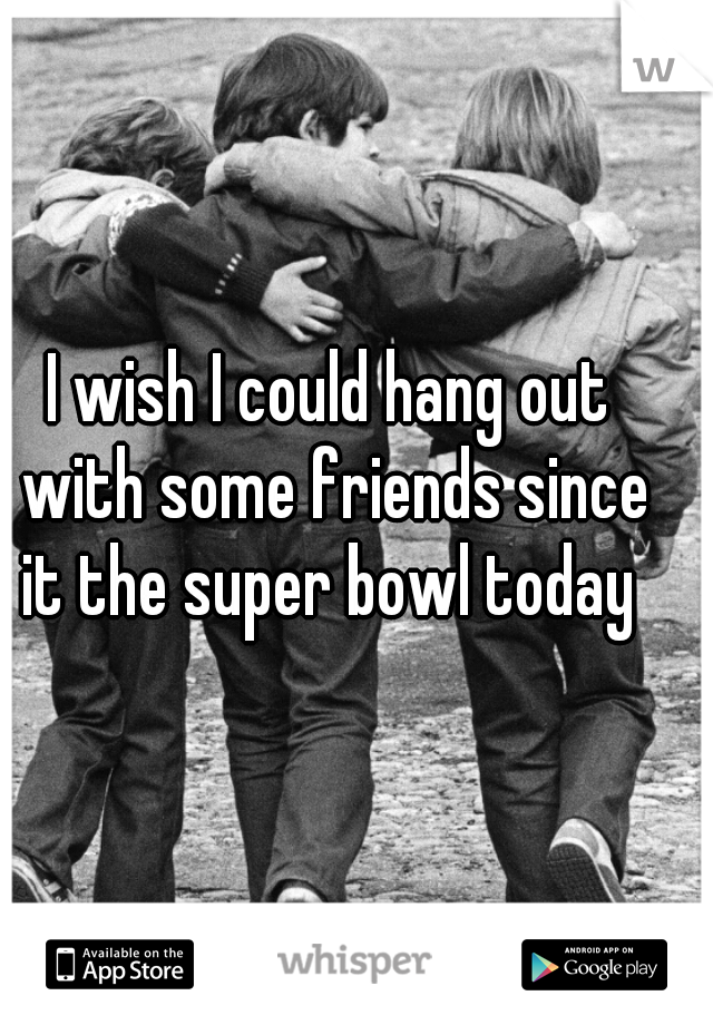 I wish I could hang out with some friends since it the super bowl today 