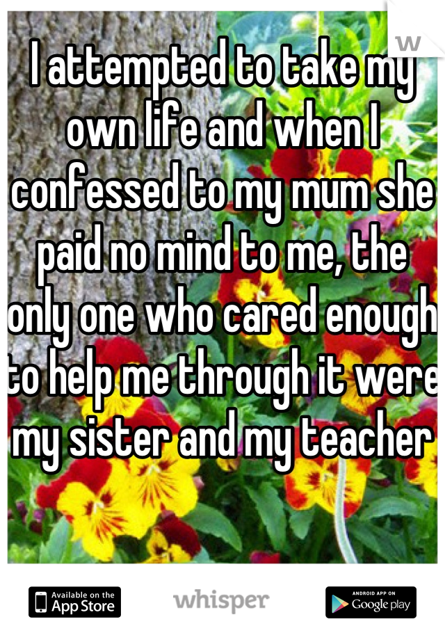 I attempted to take my own life and when I confessed to my mum she paid no mind to me, the only one who cared enough to help me through it were my sister and my teacher