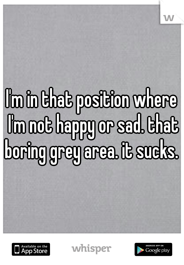 I'm in that position where I'm not happy or sad. that boring grey area. it sucks. 