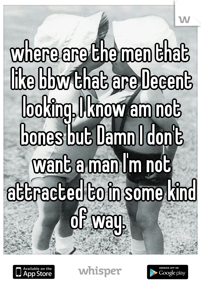 where are the men that like bbw that are Decent looking. I know am not bones but Damn I don't want a man I'm not attracted to in some kind of way.  