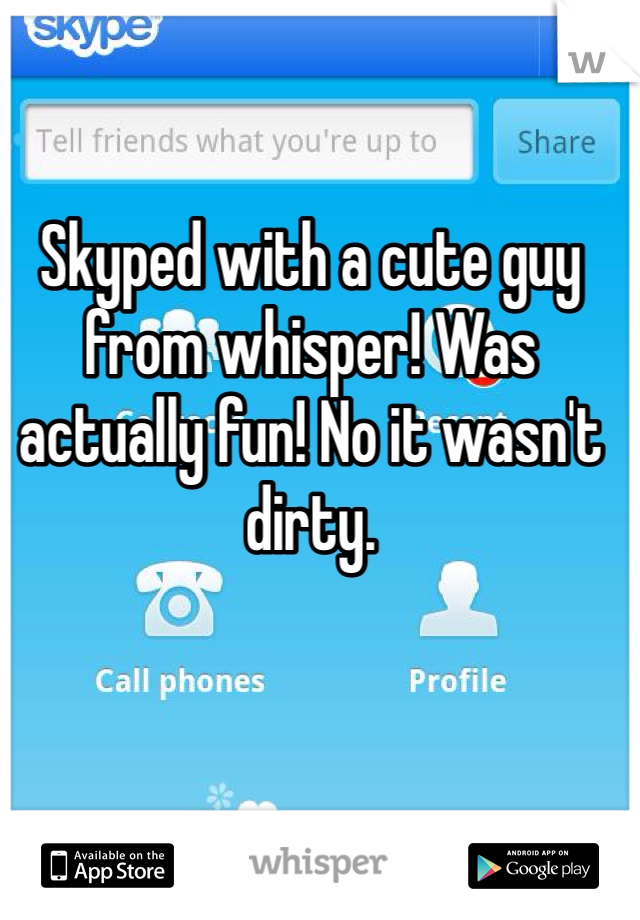 Skyped with a cute guy from whisper! Was actually fun! No it wasn't dirty. 