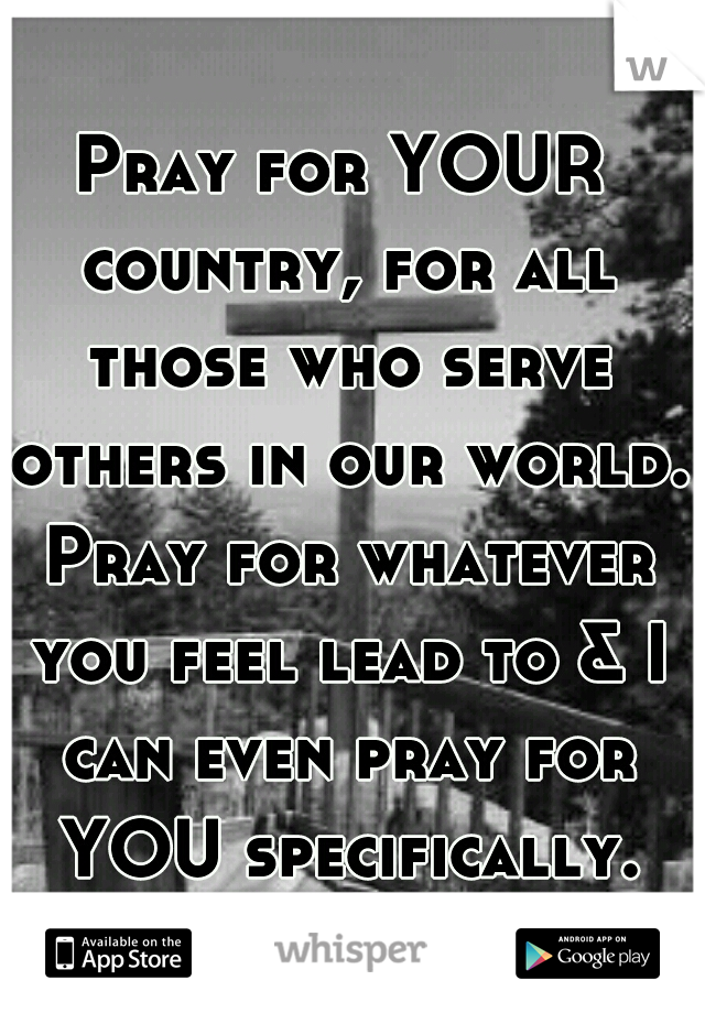 Pray for YOUR country, for all those who serve others in our world. Pray for whatever you feel lead to & I can even pray for YOU specifically.