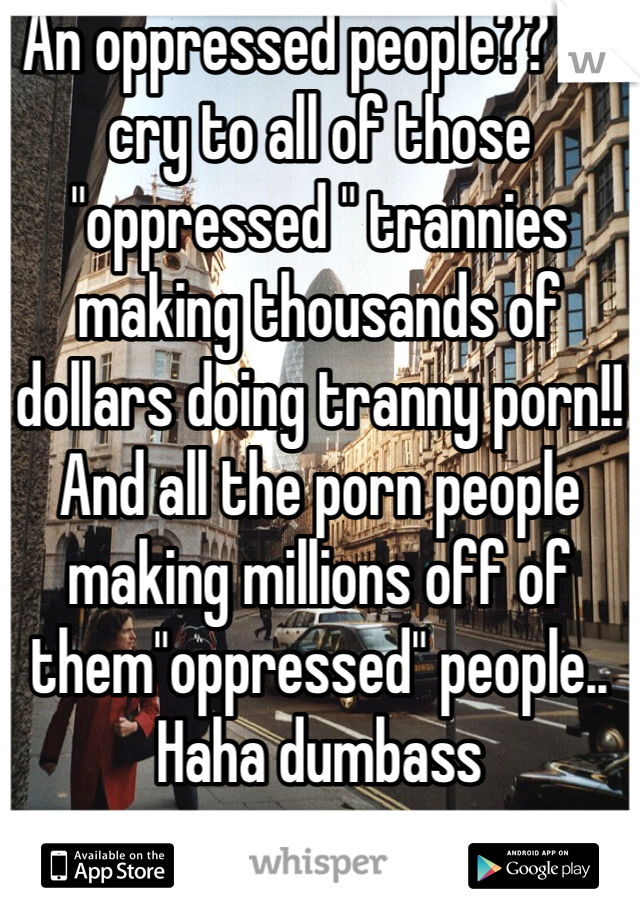 An oppressed people?? Go cry to all of those "oppressed " trannies making thousands of dollars doing tranny porn!! And all the porn people making millions off of them"oppressed" people.. Haha dumbass