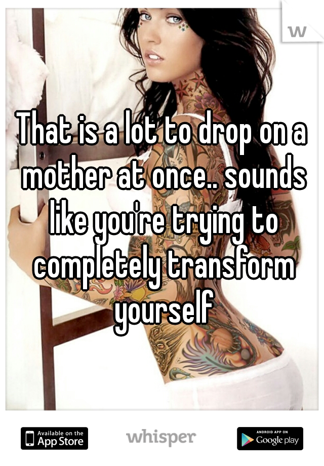 That is a lot to drop on a mother at once.. sounds like you're trying to completely transform yourself