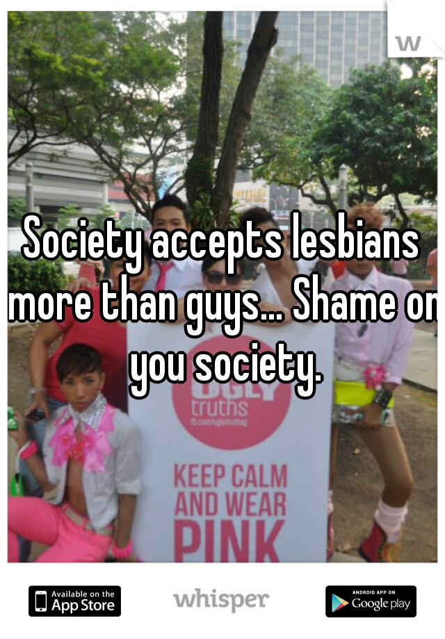 Society accepts lesbians more than guys... Shame on you society.