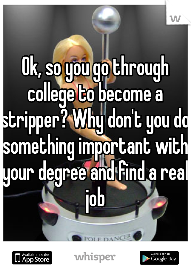 Ok, so you go through college to become a stripper? Why don't you do something important with your degree and find a real job