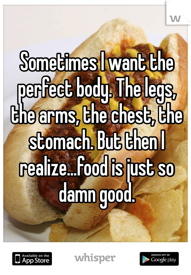 Sometimes I want the perfect body. The legs, the arms, the chest, the stomach. But then I realize...food is just so damn good.