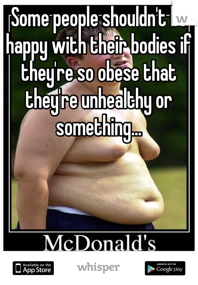 Some people shouldn't be happy with their bodies if they're so obese that they're unhealthy or something...