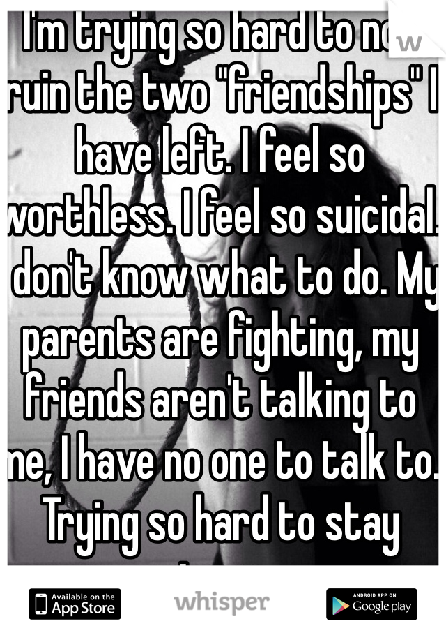 I'm trying so hard to not ruin the two "friendships" I have left. I feel so worthless. I feel so suicidal. I don't know what to do. My parents are fighting, my friends aren't talking to me, I have no one to talk to. Trying so hard to stay strong. 