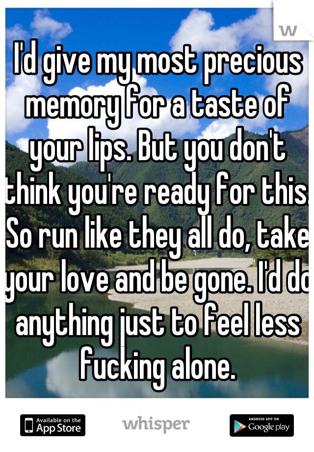 I'd give my most precious memory for a taste of your lips. But you don't think you're ready for this. So run like they all do, take your love and be gone. I'd do anything just to feel less fucking alone.