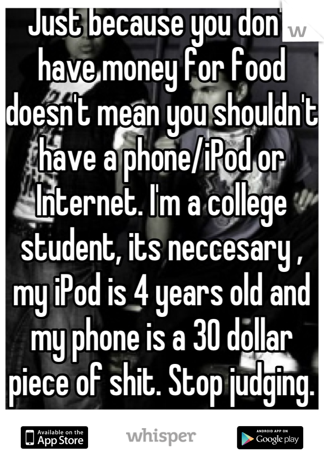 Just because you don't have money for food doesn't mean you shouldn't have a phone/iPod or Internet. I'm a college student, its neccesary , my iPod is 4 years old and my phone is a 30 dollar piece of shit. Stop judging.