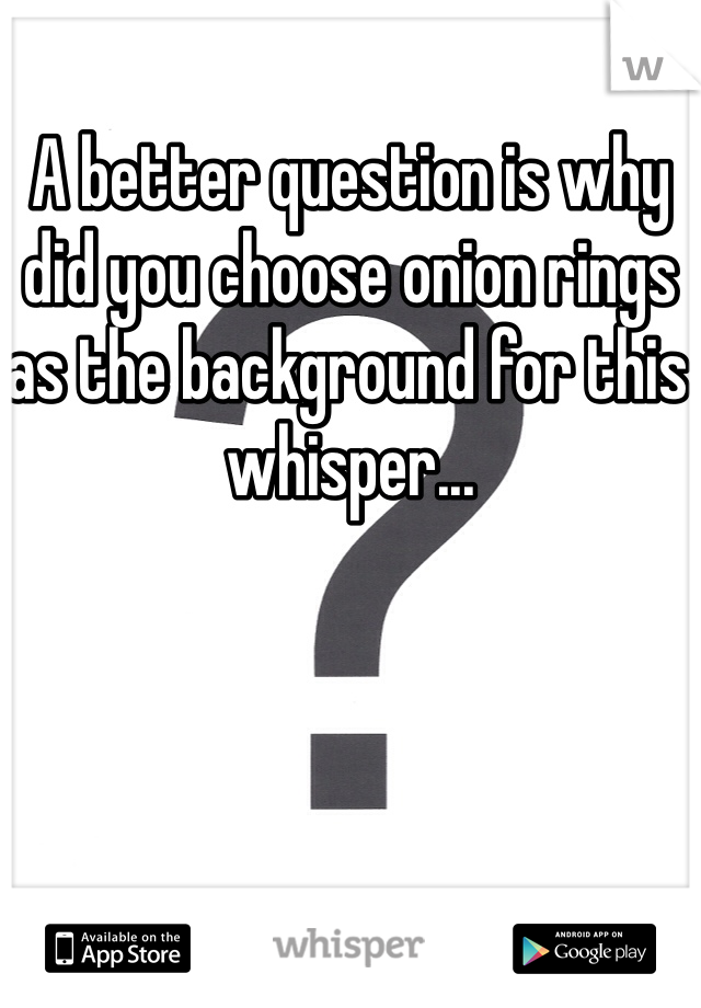 A better question is why did you choose onion rings as the background for this whisper...