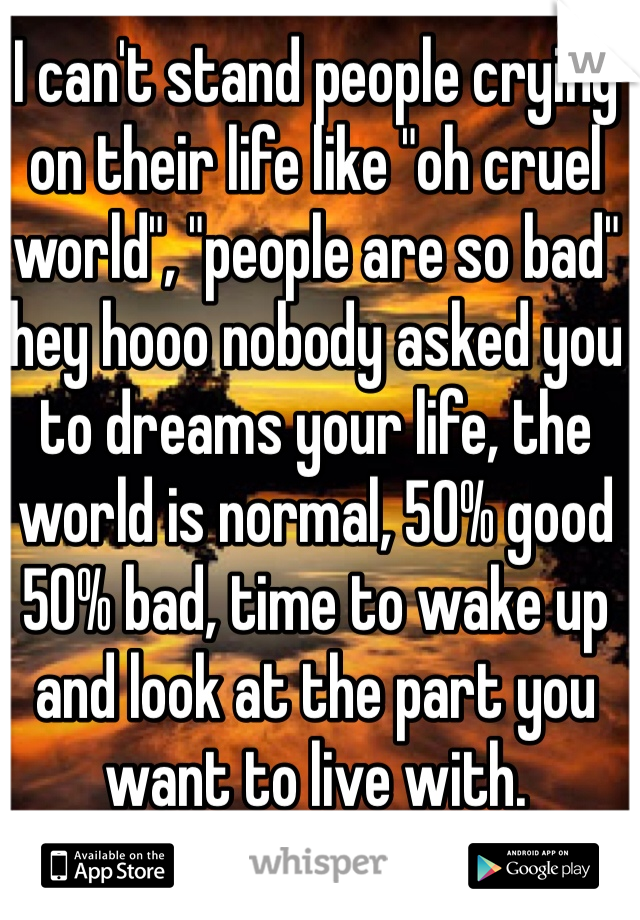 I can't stand people crying on their life like "oh cruel world", "people are so bad" hey hooo nobody asked you to dreams your life, the world is normal, 50% good 50% bad, time to wake up and look at the part you want to live with.