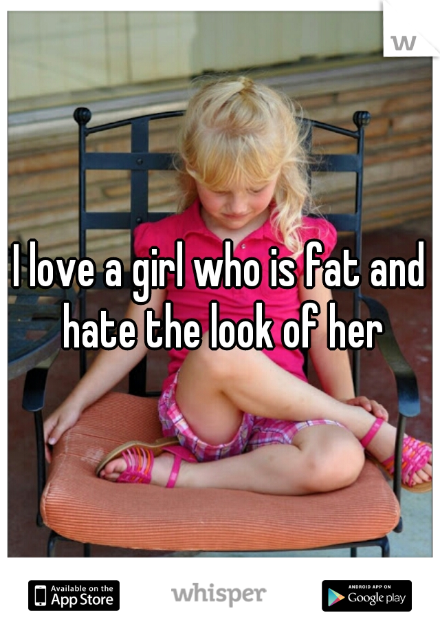 I love a girl who is fat and hate the look of her