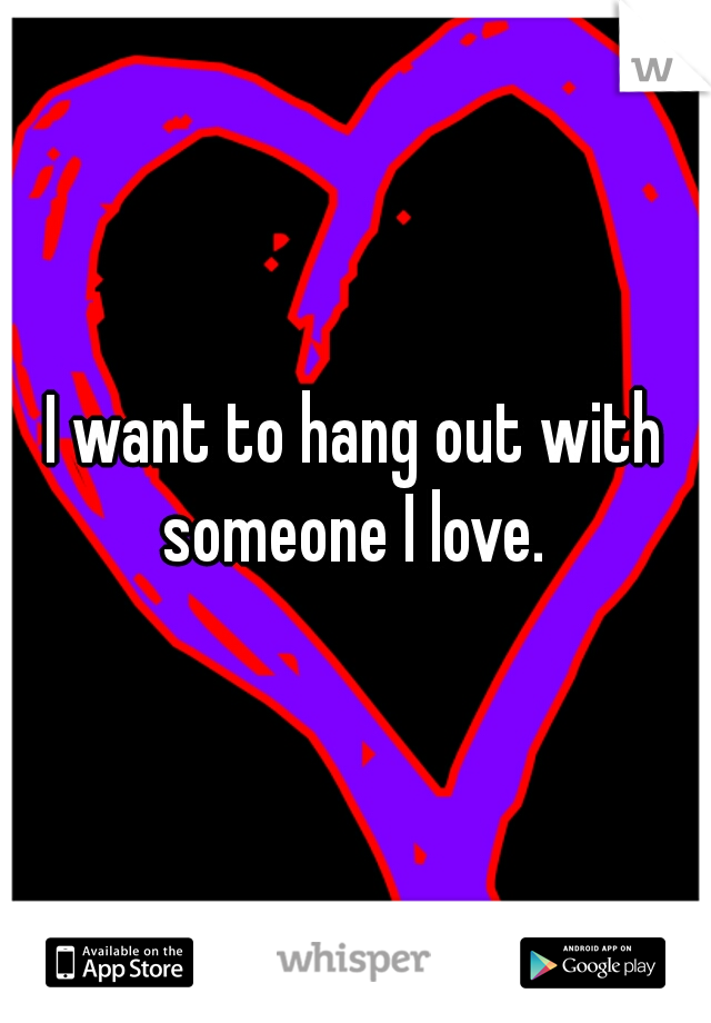 I want to hang out with someone I love. 