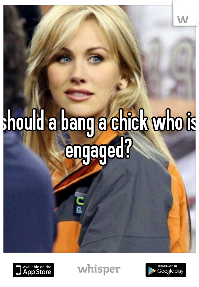 should a bang a chick who is engaged? 