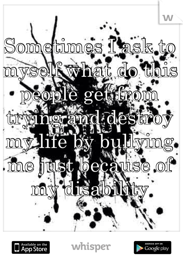 Sometimes I ask to myself what do this people get from trying and destroy my life by bullying me just because of my disability  