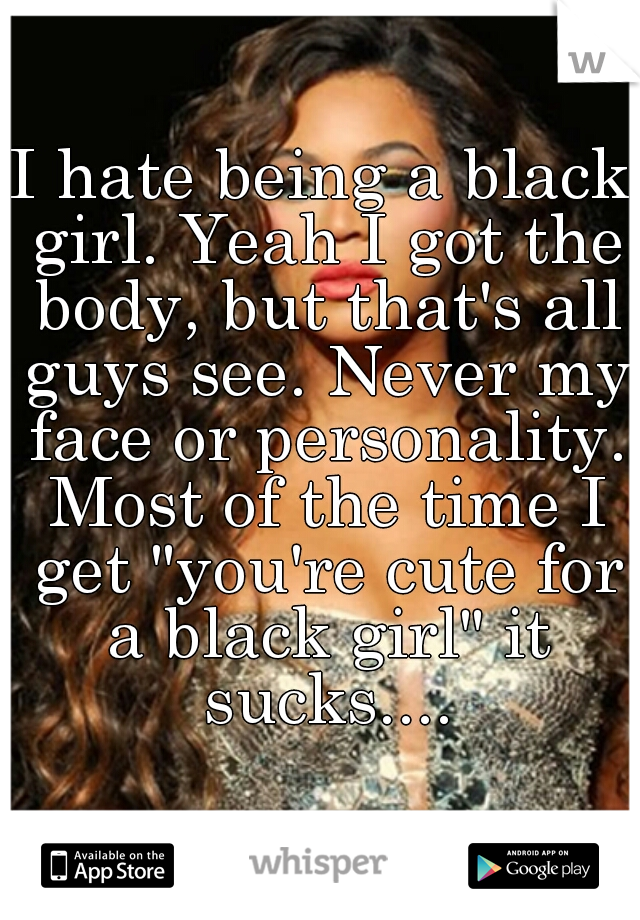 I hate being a black girl. Yeah I got the body, but that's all guys see. Never my face or personality. Most of the time I get "you're cute for a black girl" it sucks....