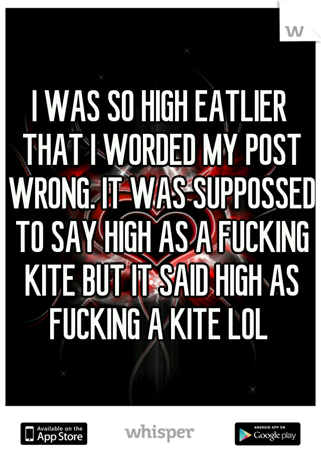 I WAS SO HIGH EATLIER THAT I WORDED MY POST WRONG. IT WAS SUPPOSSED TO SAY HIGH AS A FUCKING KITE BUT IT SAID HIGH AS FUCKING A KITE LOL 