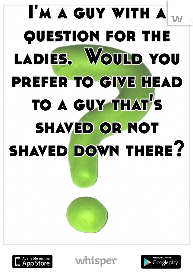 I'm a guy with a question for the ladies.  Would you prefer to give head to a guy that's shaved or not shaved down there?