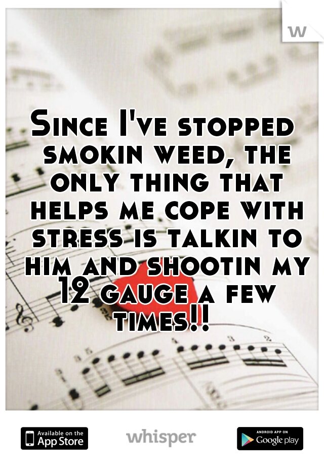 Since I've stopped smokin weed, the only thing that helps me cope with stress is talkin to him and shootin my 12 gauge a few times!! 