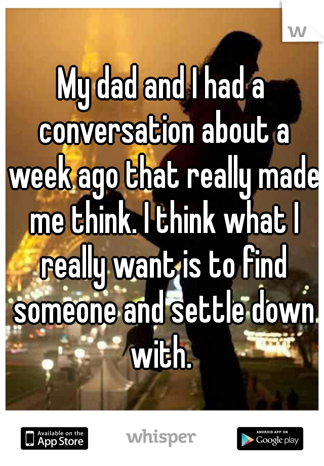 My dad and I had a conversation about a week ago that really made me think. I think what I really want is to find someone and settle down with. 