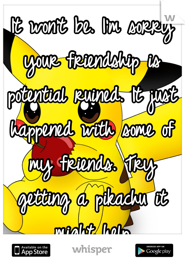 It won't be. I'm sorry your friendship is potential ruined. It just happened with some of my friends. Try getting a pikachu it might help